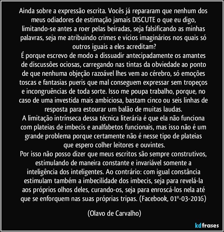 Ainda sobre a expressão escrita. Vocês já repararam que nenhum dos meus odiadores de estimação jamais DISCUTE o que eu digo, limitando-se antes a roer pelas beiradas, seja falsificando as minhas palavras, seja me atribuindo crimes e vícios imaginários nos quais só outros iguais a eles acreditam?
É porque escrevo de modo a dissuadir antecipadamente os amantes de discussões ociosas, carregando nas tintas da obviedade ao ponto de que nenhuma objeção razoável lhes vem ao cérebro, só emoções toscas e fantasias pueris que mal conseguem expressar sem tropeços e incongruências de toda sorte. Isso me poupa trabalho, porque, no caso de uma investida mais ambiciosa, bastam cinco ou seis linhas de resposta para estourar um balão de muitas laudas. 
A limitação intrínseca dessa técnica literária é que ela não funciona com plateias de imbecis e analfabetos funcionais, mas isso não é um grande problema porque certamente não é nesse tipo de plateias que espero colher leitores e ouvintes.
Por isso não posso dizer que meus escritos são sempre construtivos, estimulando de maneira constante e invariável somente a inteligência dos inteligentes. Ao contrário: com igual constância estimulam também a imbecilidade dos imbecis, seja para revelá-la aos próprios olhos deles, curando-os, seja para enroscá-los nela até que se enforquem nas suas próprias tripas. (Facebook, 01º-03-2016) (Olavo de Carvalho)