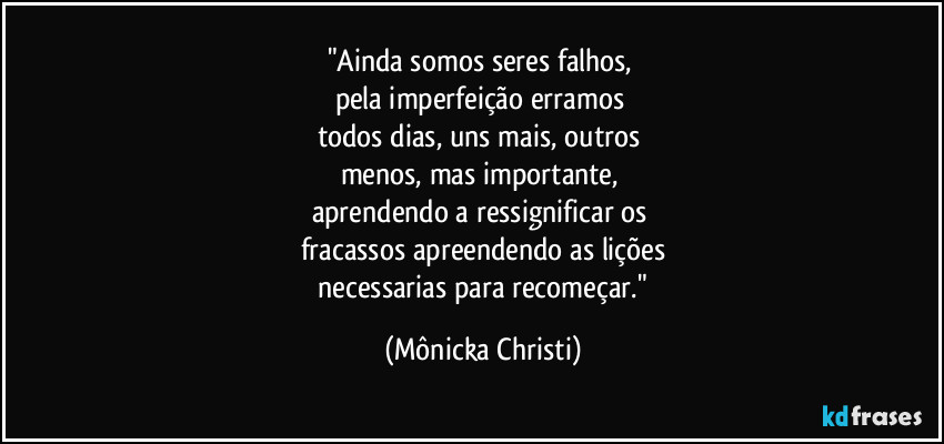 "Ainda somos seres falhos, 
pela imperfeição erramos 
todos dias, uns mais, outros  
menos, mas importante, 
aprendendo a ressignificar os 
fracassos apreendendo as lições
 necessarias para recomeçar." (Mônicka Christi)