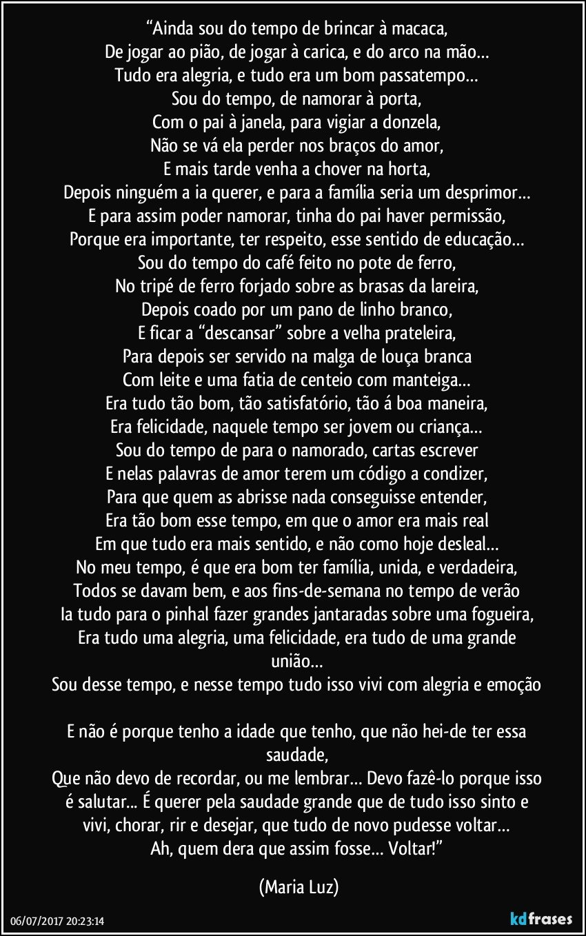 “Ainda sou do tempo de brincar à macaca, 
De jogar ao pião, de jogar à carica, e do arco na mão… 
Tudo era alegria, e tudo era um bom passatempo… 
Sou do tempo, de namorar à porta, 
Com o pai à janela, para vigiar a donzela, 
Não se vá ela perder nos braços do amor, 
E mais tarde venha a chover na horta, 
Depois ninguém a ia querer, e para a família seria um desprimor… 
E para assim poder namorar, tinha do pai haver permissão, 
Porque era importante, ter respeito, esse sentido de educação… 
Sou do tempo do café feito no pote de ferro, 
No tripé de ferro forjado sobre as brasas da lareira, 
Depois coado por um pano de linho branco, 
E ficar a “descansar” sobre a velha prateleira, 
Para depois ser servido na malga de louça branca 
Com leite e uma fatia de centeio com manteiga… 
Era tudo tão bom, tão satisfatório, tão á boa maneira, 
Era felicidade, naquele tempo ser jovem ou criança… 
Sou do tempo de para o namorado, cartas escrever 
E nelas palavras de amor terem um código a condizer, 
Para que quem as abrisse nada conseguisse entender, 
Era tão bom esse tempo, em que o amor era mais real 
Em que tudo era mais sentido, e não como hoje desleal… 
No meu tempo, é que era bom ter família, unida, e verdadeira, 
Todos se davam bem, e aos fins-de-semana no tempo de verão 
Ia tudo para o pinhal fazer grandes jantaradas sobre uma fogueira, 
Era tudo uma alegria, uma felicidade, era tudo de uma grande união… 
Sou desse tempo, e nesse tempo tudo isso vivi com alegria e emoção 
E não é porque tenho a idade que tenho, que não hei-de ter essa saudade, 
Que não devo de recordar, ou me lembrar… Devo fazê-lo porque isso é salutar... É querer pela saudade grande que de tudo isso sinto e vivi, chorar, rir e desejar, que tudo de novo pudesse voltar… 
Ah, quem dera que assim fosse… Voltar!” (Maria Luz)