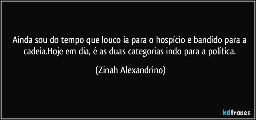 Ainda sou do tempo que louco ia para o hospício e bandido para a cadeia.Hoje em dia, é as duas categorias indo para a política. (Zinah Alexandrino)