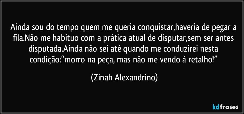 Ainda sou do tempo quem me queria conquistar,haveria de pegar a fila.Não me habituo com a prática atual de disputar,sem ser antes disputada.Ainda não sei até quando me conduzirei nesta condição:“morro na peça, mas não me vendo à retalho!” (Zinah Alexandrino)