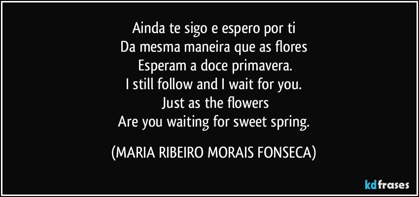 Ainda te sigo e espero por ti
 Da mesma maneira que as flores 
 Esperam a doce primavera.
I still follow and I wait for you.
 Just as the flowers
 Are you waiting for sweet spring. (MARIA RIBEIRO MORAIS FONSECA)