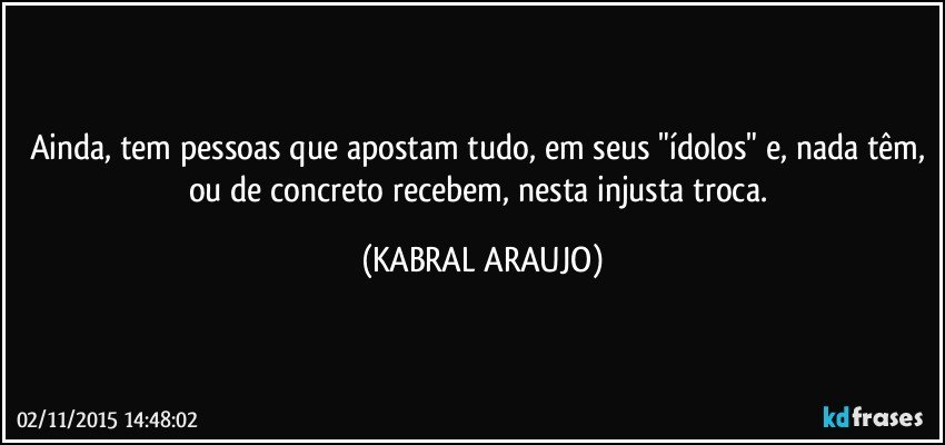 Ainda, tem pessoas que apostam tudo, em seus "ídolos" e, nada têm, ou de concreto recebem, nesta injusta troca. (KABRAL ARAUJO)