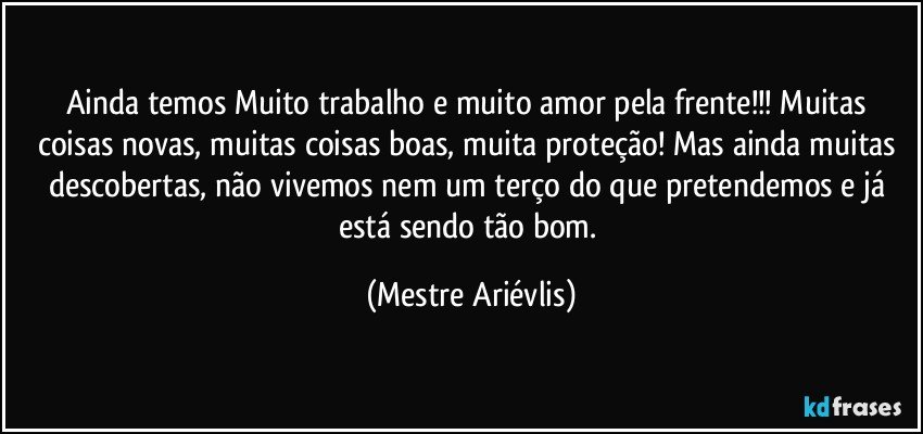 Ainda temos Muito trabalho e muito amor pela frente!!! Muitas coisas novas, muitas coisas boas, muita proteção! Mas ainda muitas descobertas, não vivemos nem um terço do que pretendemos e já está sendo tão bom. (Mestre Ariévlis)