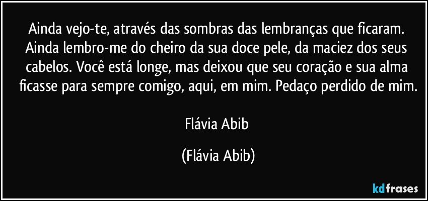 Ainda vejo-te, através das sombras das lembranças que ficaram. Ainda lembro-me do cheiro da sua doce pele, da maciez dos seus cabelos. Você está longe, mas deixou que seu coração e sua alma ficasse para sempre comigo, aqui, em mim. Pedaço perdido de mim.

Flávia Abib (Flávia Abib)