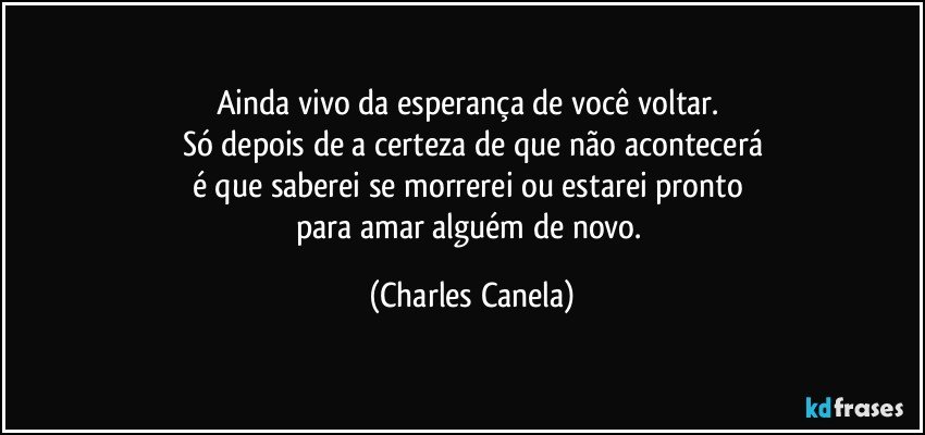 Ainda vivo da esperança de você voltar. 
Só depois de a certeza de que não acontecerá
é que saberei se morrerei ou estarei pronto 
para amar alguém de novo. (Charles Canela)