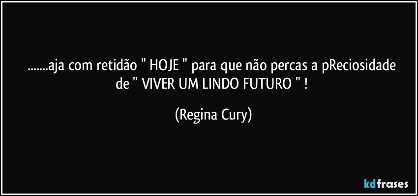 ...aja com retidão " HOJE "   para que não percas   a pReciosidade  de "   VIVER UM LINDO  FUTURO "  ! (Regina Cury)