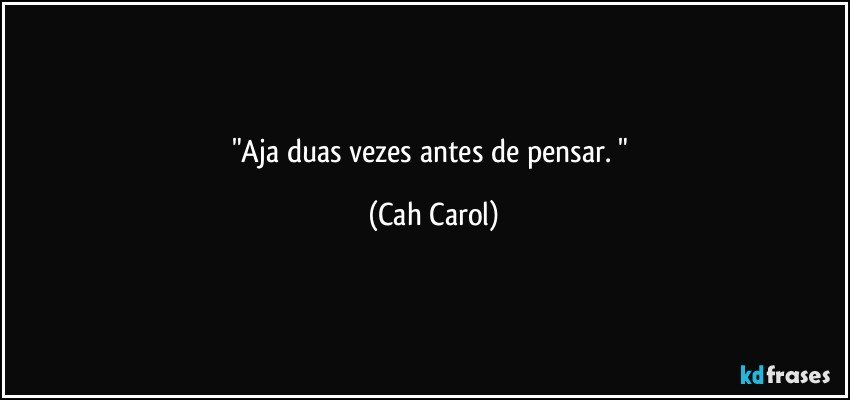 "Aja duas vezes antes de pensar. " (Cah Carol)