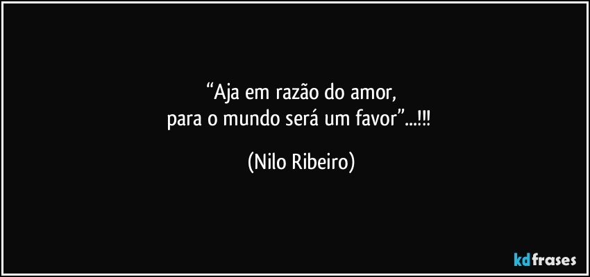 “Aja em razão do amor,
para o mundo será um favor”...!!! (Nilo Ribeiro)