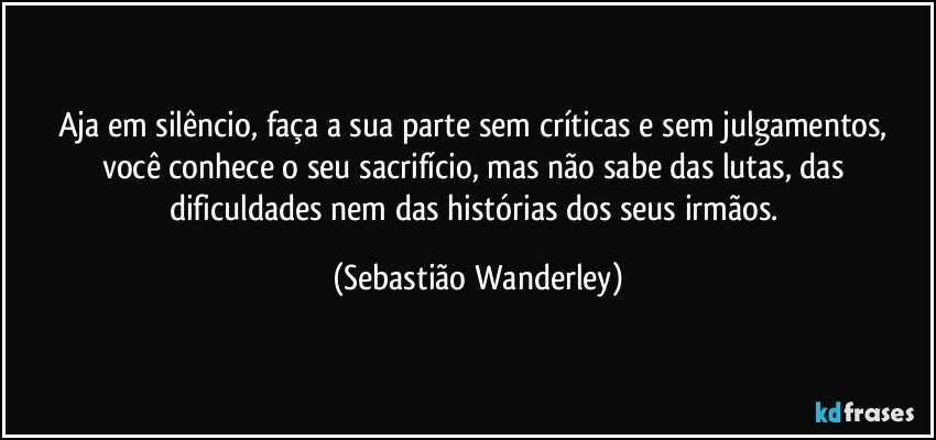 Aja em silêncio, faça a sua parte sem críticas e sem julgamentos, você conhece o seu sacrifício, mas não sabe das lutas, das dificuldades nem das histórias dos seus irmãos. (Sebastião Wanderley)