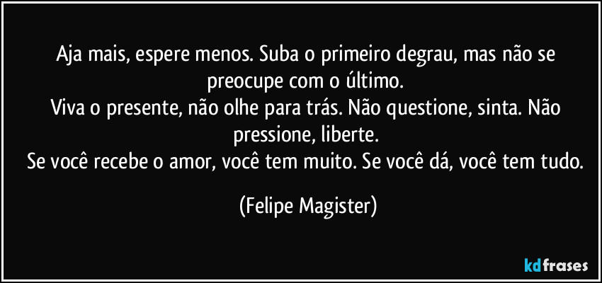 Aja mais, espere menos. Suba o primeiro degrau, mas não se preocupe com o último. 
Viva o presente, não olhe para trás. Não questione, sinta. Não pressione, liberte. 
Se você recebe o amor, você tem muito. Se você dá, você tem tudo. (Felipe Magister)