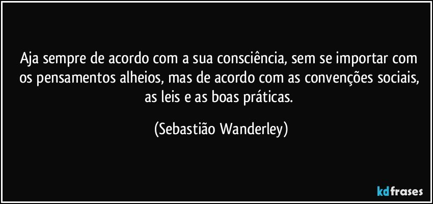 Aja sempre de acordo com a sua consciência, sem se importar com os pensamentos alheios, mas de acordo com as convenções sociais, as leis e as boas práticas. (Sebastião Wanderley)