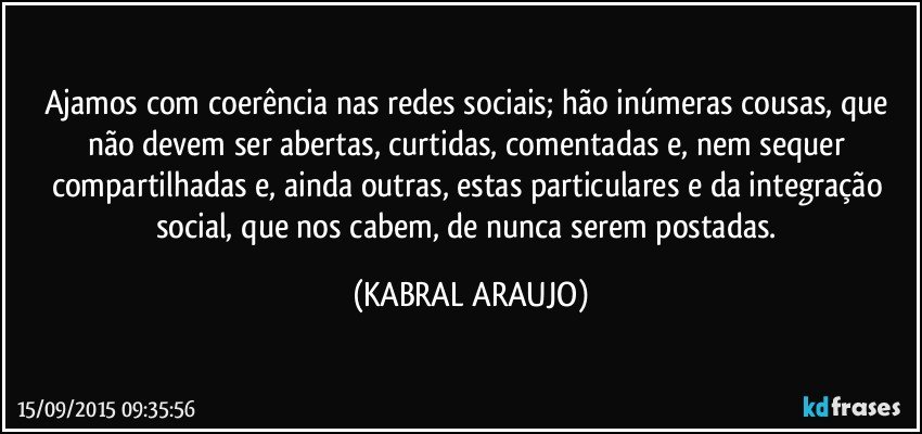 Ajamos com coerência nas redes sociais; hão inúmeras cousas, que não devem ser abertas, curtidas, comentadas e, nem sequer compartilhadas e, ainda outras, estas particulares e da integração social, que nos cabem, de nunca serem postadas. (KABRAL ARAUJO)