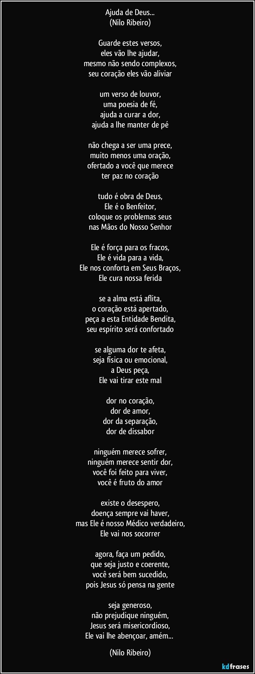 Ajuda de Deus...
(Nilo Ribeiro)
 
Guarde estes versos,
eles vão lhe ajudar,
mesmo não sendo complexos,
seu coração eles vão aliviar
 
um verso de louvor,
uma poesia de fé,
ajuda a curar a dor,
ajuda a lhe manter de pé
 
não chega a ser uma prece,
muito menos uma oração,
ofertado a você que merece
ter paz no coração
 
tudo é obra de Deus,
Ele é o Benfeitor,
coloque os problemas seus
nas Mãos do Nosso Senhor
 
Ele é força para os fracos,
Ele é vida para a vida,
Ele nos conforta em Seus Braços,
Ele cura nossa ferida
 
se a alma está aflita,
o coração está apertado,
peça a esta Entidade Bendita,
seu espírito será confortado
 
se alguma dor te afeta,
seja física ou emocional,
a Deus peça,
Ele vai tirar este mal
 
dor no coração,
dor de amor,
dor da separação,
dor de dissabor
 
ninguém merece sofrer,
ninguém merece sentir dor,
você foi feito para viver,
você é fruto do amor
 
existe o desespero,
doença sempre vai haver,
mas Ele é nosso Médico verdadeiro,
Ele vai nos socorrer
 
agora, faça um pedido,
que seja justo e coerente,
você será bem sucedido,
pois Jesus só pensa na gente
 
seja generoso,
não prejudique ninguém,
Jesus será misericordioso,
Ele vai lhe abençoar, amém... (Nilo Ribeiro)