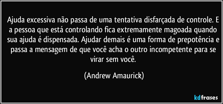 Ajuda excessiva não passa de uma tentativa disfarçada de controle. E a pessoa que está controlando fica extremamente magoada quando sua ajuda é dispensada. Ajudar demais é uma forma de prepotência e passa a mensagem de que você acha o outro incompetente para se virar sem você. (Andrew Amaurick)