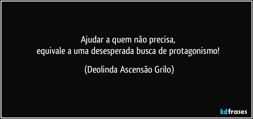 Ajudar a quem não precisa, 
equivale a uma desesperada busca de protagonismo! (Deolinda Ascensão Grilo)