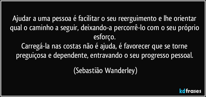 Ajudar a uma pessoa é facilitar o seu  reerguimento e lhe orientar qual o caminho a seguir, deixando-a percorrê-lo com o seu próprio esforço. 
Carregá-la nas costas não é ajuda, é favorecer que se torne preguiçosa e dependente, entravando o seu progresso pessoal. (Sebastião Wanderley)