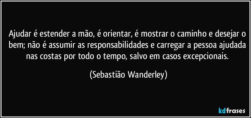 Ajudar é estender a mão, é orientar, é mostrar o caminho e desejar o bem; não é assumir as responsabilidades e carregar a pessoa ajudada nas costas por todo o tempo, salvo em casos excepcionais. (Sebastião Wanderley)