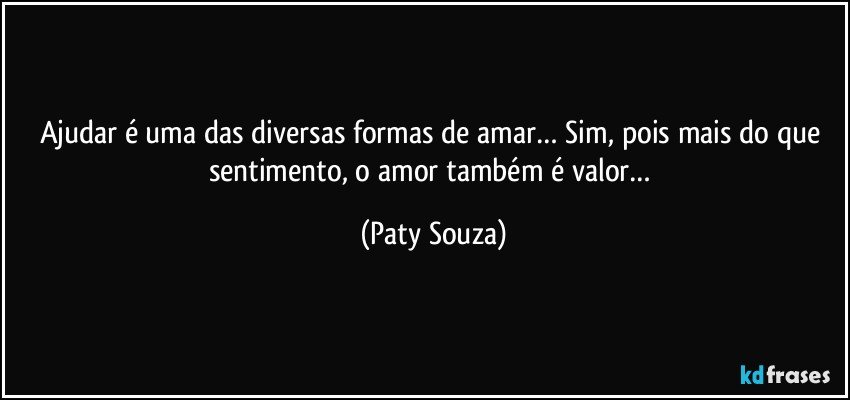 Ajudar é uma das diversas formas de amar… Sim, pois mais do que sentimento, o amor também é valor… (Paty Souza)