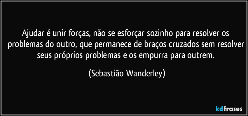 Ajudar é unir forças, não se esforçar sozinho para resolver os problemas do outro, que permanece de braços cruzados sem resolver seus próprios problemas e os empurra para outrem. (Sebastião Wanderley)