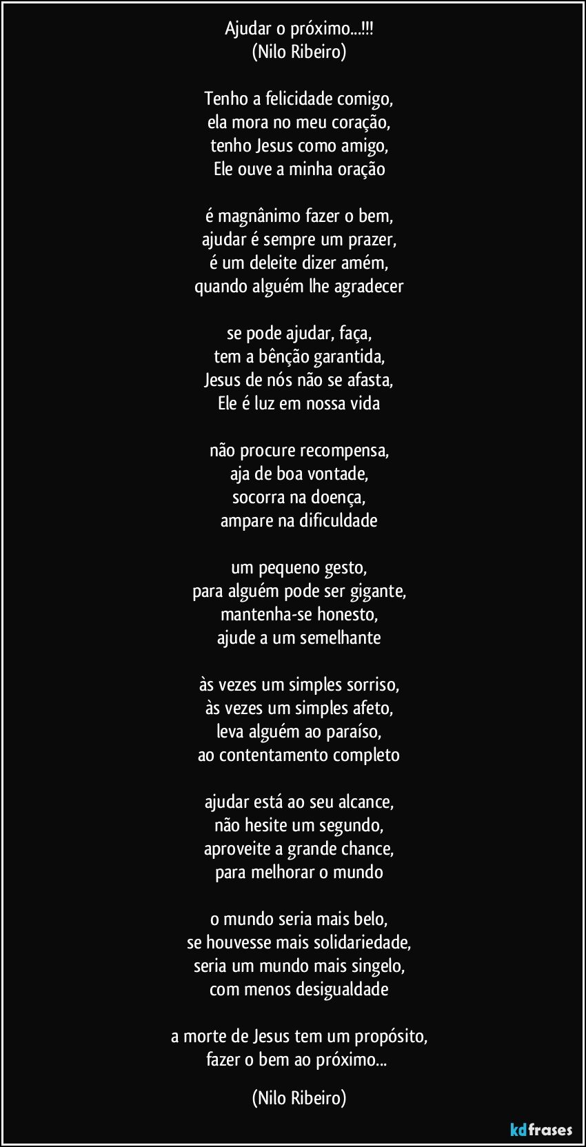 Ajudar o próximo...!!!
(Nilo Ribeiro)

Tenho a felicidade comigo,
ela mora no meu coração,
tenho Jesus como amigo,
Ele ouve a minha oração

é magnânimo fazer o bem,
ajudar é sempre um prazer,
é um deleite dizer amém,
quando alguém lhe agradecer

se pode ajudar, faça,
tem a bênção garantida,
Jesus de nós não se afasta,
Ele é luz em nossa vida

não procure recompensa,
aja de boa vontade,
socorra na doença,
ampare na dificuldade

um pequeno gesto,
para alguém pode ser gigante,
mantenha-se honesto,
ajude a um semelhante

às vezes um simples sorriso,
às vezes um simples afeto,
leva alguém ao paraíso,
ao contentamento completo

ajudar está ao seu alcance,
não hesite um segundo,
aproveite a grande chance,
para melhorar o mundo

o mundo seria mais belo,
se houvesse mais solidariedade,
seria um mundo mais singelo,
com menos desigualdade

a morte de Jesus tem um propósito,
fazer o bem ao próximo... (Nilo Ribeiro)