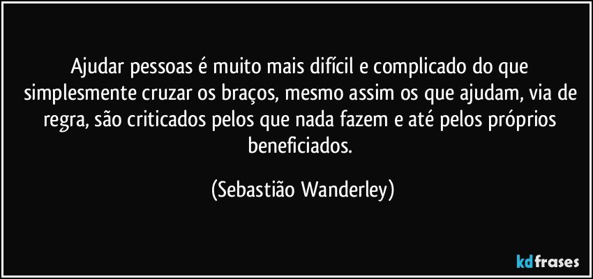 Ajudar pessoas é muito mais difícil e complicado do que simplesmente cruzar os braços, mesmo assim os que ajudam, via de regra, são criticados pelos que nada fazem e até pelos próprios beneficiados. (Sebastião Wanderley)