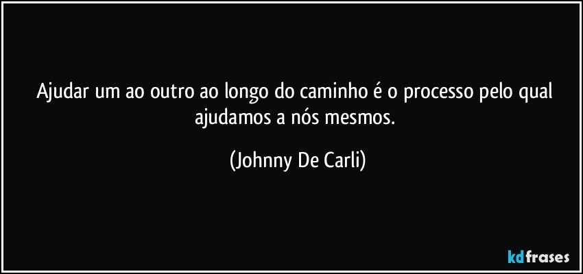 Ajudar um ao outro ao longo do caminho é o processo pelo qual ajudamos a nós mesmos. (Johnny De Carli)