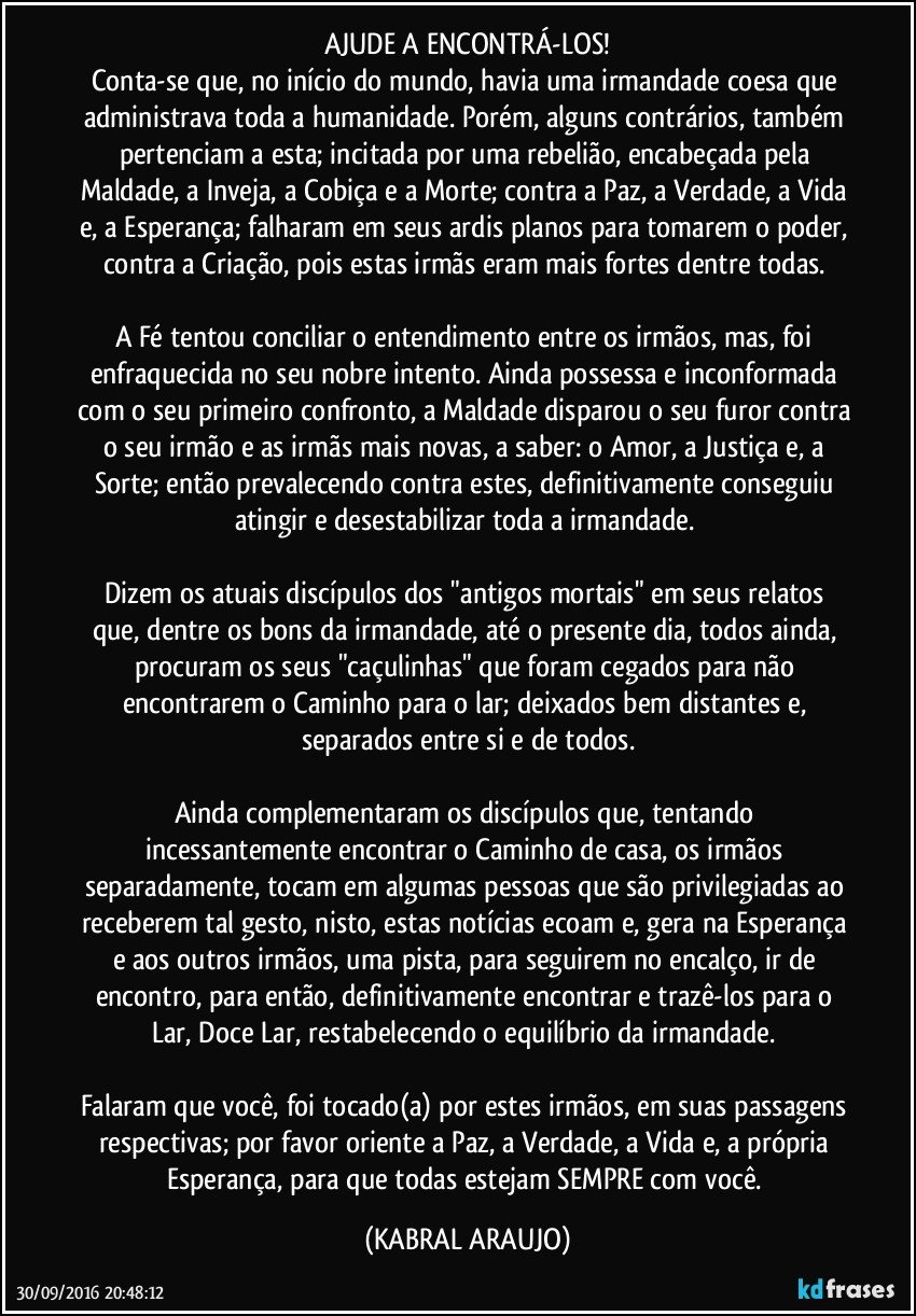 AJUDE A ENCONTRÁ-LOS!
Conta-se que, no início do mundo, havia uma irmandade coesa que administrava toda a humanidade. Porém, alguns contrários, também pertenciam a esta; incitada por uma rebelião, encabeçada pela Maldade, a Inveja, a Cobiça e a Morte; contra a Paz, a Verdade, a Vida e, a Esperança; falharam em seus ardis planos para tomarem o poder, contra a Criação, pois estas irmãs eram mais fortes dentre todas. 

A Fé tentou conciliar o entendimento entre os irmãos, mas, foi enfraquecida no seu nobre intento. Ainda possessa e inconformada com o seu primeiro confronto, a Maldade disparou o seu furor contra o seu irmão e as irmãs mais novas, a saber: o Amor, a Justiça e, a Sorte; então prevalecendo contra estes, definitivamente conseguiu atingir e desestabilizar toda a irmandade. 

Dizem os atuais discípulos dos "antigos mortais" em seus relatos que, dentre os bons da irmandade, até o presente dia, todos ainda, procuram os seus "caçulinhas" que foram cegados para não encontrarem o Caminho para o lar; deixados bem distantes e, separados entre si e de todos.

Ainda complementaram os discípulos que, tentando incessantemente encontrar o Caminho de casa, os irmãos separadamente, tocam em algumas pessoas que são privilegiadas ao receberem tal gesto, nisto, estas notícias ecoam e, gera na Esperança e aos outros irmãos, uma pista, para seguirem no encalço, ir de encontro, para então, definitivamente encontrar e trazê-los para o Lar, Doce Lar, restabelecendo o equilíbrio da irmandade. 

Falaram que você, foi tocado(a) por estes irmãos, em suas passagens respectivas; por favor oriente a Paz, a Verdade, a Vida e, a própria Esperança, para que todas estejam SEMPRE com você. (KABRAL ARAUJO)