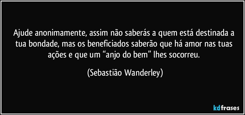 Ajude anonimamente, assim não saberás a quem está destinada a tua bondade, mas os beneficiados saberão que há amor nas tuas ações e que um “anjo do bem” lhes socorreu. (Sebastião Wanderley)