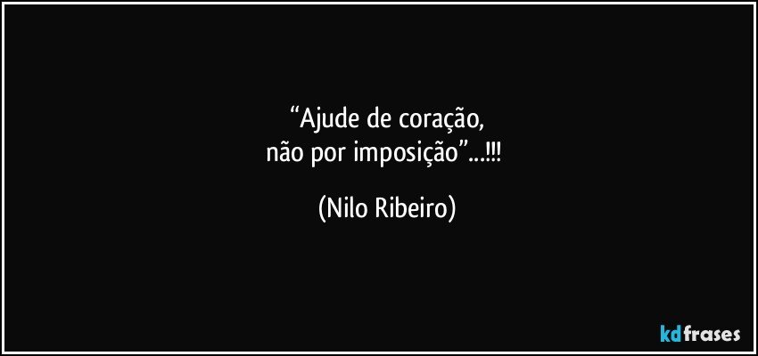 “Ajude de coração,
não por imposição”...!!! (Nilo Ribeiro)