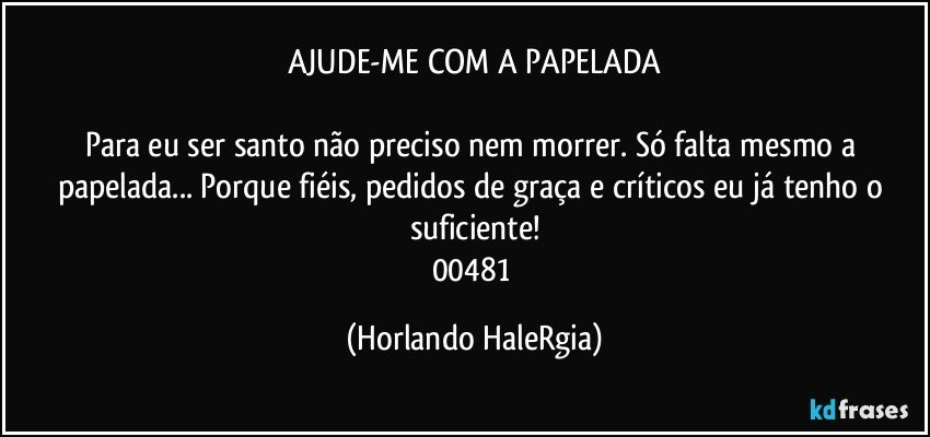 AJUDE-ME COM A PAPELADA

Para eu ser santo não preciso nem morrer. Só falta mesmo a papelada... Porque fiéis, pedidos de graça e críticos eu já tenho o suficiente!
00481 (Horlando HaleRgia)