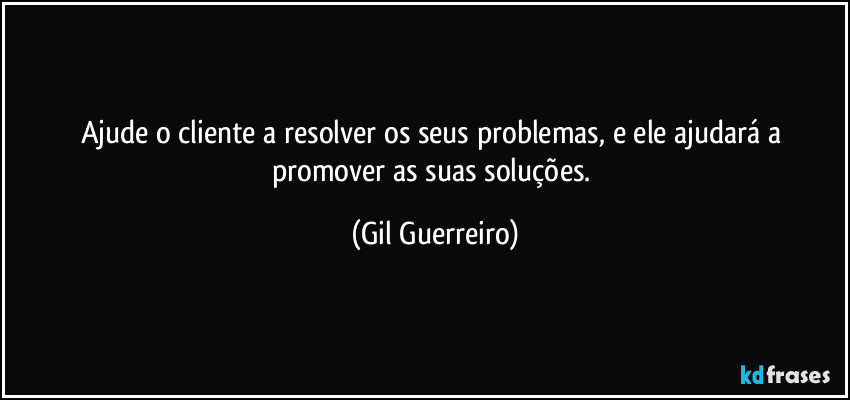 Ajude o cliente a resolver os seus problemas, e ele ajudará a promover as suas soluções. (Gil Guerreiro)