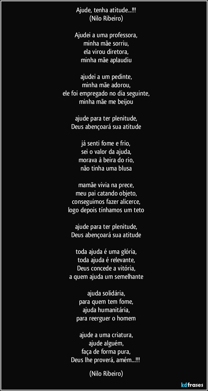 Ajude, tenha atitude...!!!
(Nilo Ribeiro)

Ajudei a uma professora,
minha mãe sorriu,
ela virou diretora,
minha mãe aplaudiu

ajudei a um pedinte,
minha mãe adorou,
ele foi empregado no dia seguinte,
minha mãe me beijou

ajude para ter plenitude,
Deus abençoará sua atitude

já senti fome e frio,
sei o valor da ajuda,
morava à beira do rio,
não tinha uma blusa

mamãe vivia na prece,
meu pai catando objeto,
conseguimos fazer alicerce,
logo depois tínhamos um teto

ajude para ter plenitude,
Deus abençoará sua atitude

toda ajuda é uma glória,
toda ajuda é relevante,
Deus concede a vitória,
a quem ajuda um semelhante

ajuda solidária,
para quem tem fome,
ajuda humanitária,
para reerguer o homem

ajude a uma criatura,
ajude alguém,
faça de forma pura,
Deus lhe proverá, amém...!!! (Nilo Ribeiro)