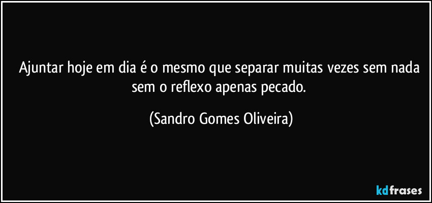 Ajuntar hoje em dia é o mesmo que separar muitas vezes sem nada sem o reflexo apenas pecado. (Sandro Gomes Oliveira)