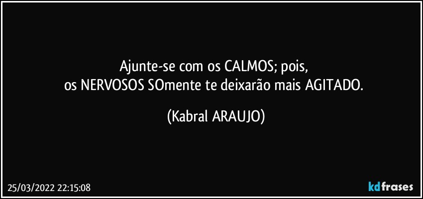 Ajunte-se com os CALMOS; pois, 
os NERVOSOS SOmente te deixarão  mais AGITADO. (KABRAL ARAUJO)