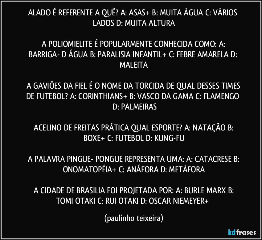 ALADO É REFERENTE A QUÊ?  A: ASAS+  B: MUITA ÁGUA  C: VÁRIOS LADOS  D: MUITA ALTURA

 A POLIOMIELITE É POPULARMENTE CONHECIDA COMO:  A: BARRIGA- D ÁGUA  B: PARALISIA INFANTIL+  C: FEBRE AMARELA  D: MALEITA

 A GAVIÕES DA FIEL É O NOME DA TORCIDA DE QUAL DESSES TIMES DE FUTEBOL?  A: CORINTHIANS+  B: VASCO DA GAMA  C: FLAMENGO  D: PALMEIRAS

 ACELINO DE FREITAS PRÁTICA QUAL ESPORTE?  A: NATAÇÃO  B: BOXE+  C: FUTEBOL  D: KUNG-FU

 A PALAVRA PINGUE- PONGUE REPRESENTA UMA:  A: CATACRESE  B: ONOMATOPÉIA+  C: ANÁFORA  D: METÁFORA

 A CIDADE DE BRASILIA FOI PROJETADA POR:  A: BURLE MARX  B: TOMI OTAKI  C: RUI OTAKI  D: OSCAR NIEMEYER+ (paulinho teixeira)