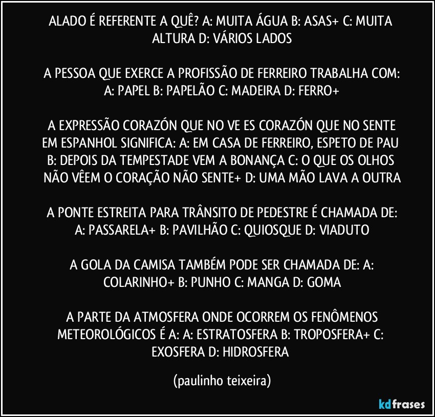 ALADO É REFERENTE A QUÊ?  A: MUITA ÁGUA  B: ASAS+  C: MUITA ALTURA  D: VÁRIOS LADOS

 A PESSOA QUE EXERCE A PROFISSÃO DE FERREIRO TRABALHA COM:  A: PAPEL  B: PAPELÃO  C: MADEIRA  D: FERRO+

 A EXPRESSÃO CORAZÓN QUE NO VE ES CORAZÓN QUE NO SENTE EM ESPANHOL SIGNIFICA:  A: EM CASA DE FERREIRO, ESPETO DE PAU  B: DEPOIS DA TEMPESTADE VEM A BONANÇA  C: O QUE OS OLHOS NÃO VÊEM O CORAÇÃO NÃO SENTE+  D: UMA MÃO LAVA A OUTRA

 A PONTE ESTREITA PARA TRÂNSITO DE PEDESTRE É CHAMADA DE:  A: PASSARELA+  B: PAVILHÃO  C: QUIOSQUE  D: VIADUTO

 A GOLA DA CAMISA TAMBÉM PODE SER CHAMADA DE:  A: COLARINHO+  B: PUNHO  C: MANGA  D: GOMA

 A PARTE DA ATMOSFERA ONDE OCORREM OS FENÔMENOS METEOROLÓGICOS É A:  A: ESTRATOSFERA  B: TROPOSFERA+  C: EXOSFERA  D: HIDROSFERA (paulinho teixeira)