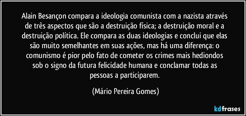 Alain Besançon compara a ideologia comunista com a nazista através de três aspectos que são a destruição física; a destruição moral e a destruição política. Ele compara as duas ideologias e conclui que elas são muito semelhantes em suas ações, mas há uma diferença: o comunismo é pior pelo fato de cometer os crimes mais hediondos sob o signo da futura felicidade humana e conclamar todas as pessoas a participarem. (Mário Pereira Gomes)