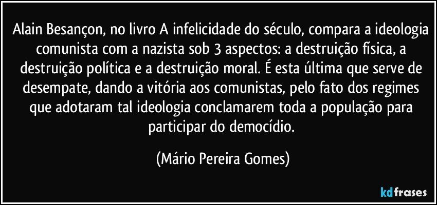 Alain Besançon, no livro A infelicidade do século, compara a ideologia comunista com a nazista sob 3 aspectos: a destruição física, a destruição política e a destruição moral. É esta última que serve de desempate, dando a vitória aos comunistas, pelo fato dos regimes que adotaram tal ideologia conclamarem toda a população para participar do democídio. (Mário Pereira Gomes)