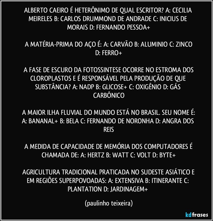 ALBERTO CAEIRO É HETERÔNIMO DE QUAL ESCRITOR?  A: CECILIA MEIRELES  B: CARLOS DRUMMOND DE ANDRADE  C: INICIUS DE MORAIS  D: FERNANDO PESSOA+

 A MATÉRIA-PRIMA DO AÇO É:  A: CARVÃO  B: ALUMINIO  C: ZINCO  D: FERRO+

 A FASE DE ESCURO DA FOTOSSINTESE OCORRE NO ESTROMA DOS CLOROPLASTOS E É RESPONSÁVEL PELA PRODUÇÃO DE QUE SUBSTÂNCIA?  A: NADP  B: GLICOSE+  C: OXIGÊNIO  D: GÁS CARBÔNICO

 A MAIOR ILHA FLUVIAL DO MUNDO ESTÁ NO BRASIL. SEU NOME É: A: BANANAL+  B: BELA  C: FERNANDO DE NORONHA  D: ANGRA DOS REIS

 A MEDIDA DE CAPACIDADE DE MEMÓRIA DOS COMPUTADORES É CHAMADA DE:  A: HERTZ  B: WATT  C: VOLT  D: BYTE+

 AGRICULTURA TRADICIONAL PRATICADA NO SUDESTE ASIÁTICO E EM REGIÕES SUPERPOVOADAS:  A: EXTENSIVA  B: ITINERANTE  C: PLANTATION  D: JARDINAGEM+ (paulinho teixeira)