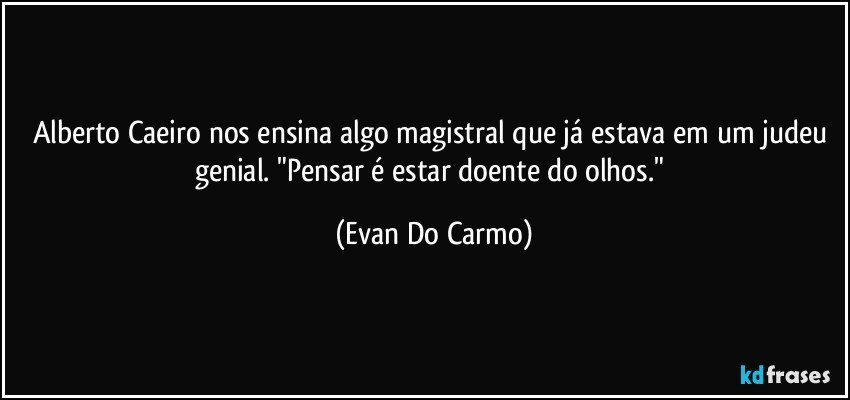 Alberto Caeiro nos ensina algo magistral que já estava em um judeu genial. "Pensar é estar doente do olhos." (Evan Do Carmo)