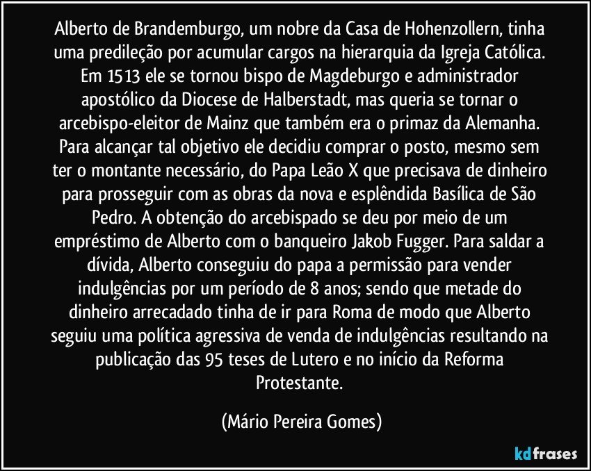 Alberto de Brandemburgo, um nobre da Casa de Hohenzollern, tinha uma predileção por acumular cargos na hierarquia da Igreja Católica. Em 1513 ele se tornou bispo de Magdeburgo e administrador apostólico da Diocese de Halberstadt, mas queria se tornar o arcebispo-eleitor de Mainz que também era o primaz da Alemanha. Para alcançar tal objetivo ele decidiu comprar o posto, mesmo sem ter o montante necessário, do Papa Leão X que precisava de dinheiro para prosseguir com as obras da nova e esplêndida Basílica de São Pedro. A obtenção do arcebispado se deu por meio de um empréstimo de Alberto com o banqueiro Jakob Fugger. Para saldar a dívida, Alberto conseguiu do papa a permissão para vender indulgências por um período de 8 anos; sendo que metade do dinheiro arrecadado tinha de ir para Roma de modo que Alberto seguiu uma política agressiva de venda de indulgências resultando na publicação das 95 teses de Lutero e no início da Reforma Protestante. (Mário Pereira Gomes)