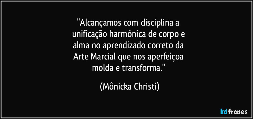 "Alcançamos com disciplina a 
unificação harmônica de corpo e 
alma no aprendizado correto da 
Arte Marcial que nos aperfeiçoa 
molda e transforma." (Mônicka Christi)
