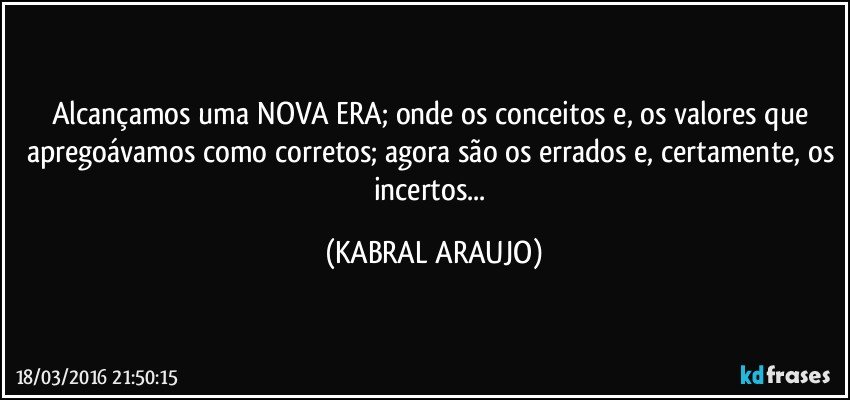 Alcançamos uma NOVA ERA; onde os conceitos e, os valores que apregoávamos como corretos; agora são os errados e, certamente, os incertos... (KABRAL ARAUJO)