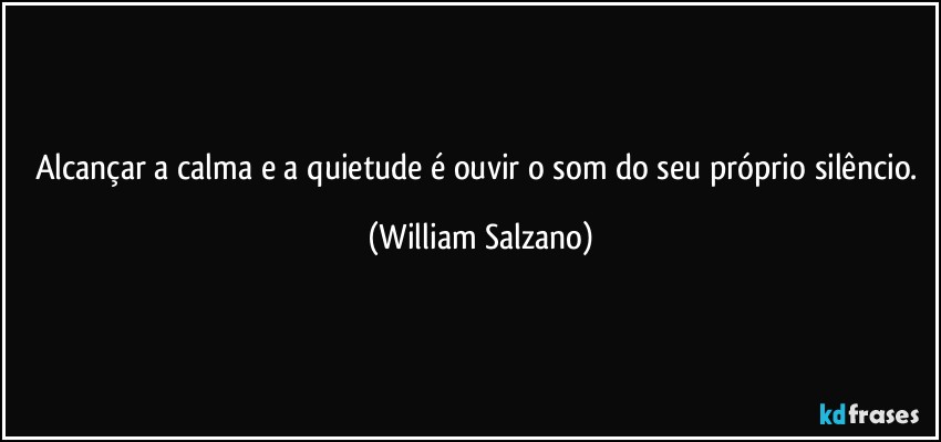 Alcançar a calma e a quietude é ouvir o som do seu próprio silêncio. (William Salzano)