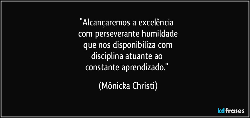 "Alcançaremos a excelência 
com perseverante humildade
 que nos disponibiliza com 
disciplina atuante ao 
constante aprendizado." (Mônicka Christi)