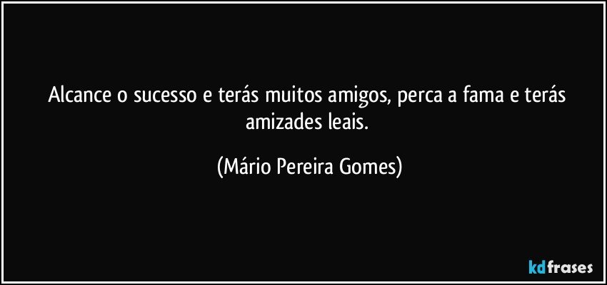 Alcance o sucesso e terás muitos amigos, perca a fama e terás amizades leais. (Mário Pereira Gomes)