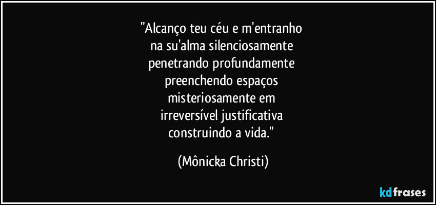 "Alcanço teu céu e m'entranho 
na su'alma silenciosamente 
penetrando profundamente 
preenchendo espaços 
misteriosamente em 
irreversível justificativa 
construindo a vida." (Mônicka Christi)