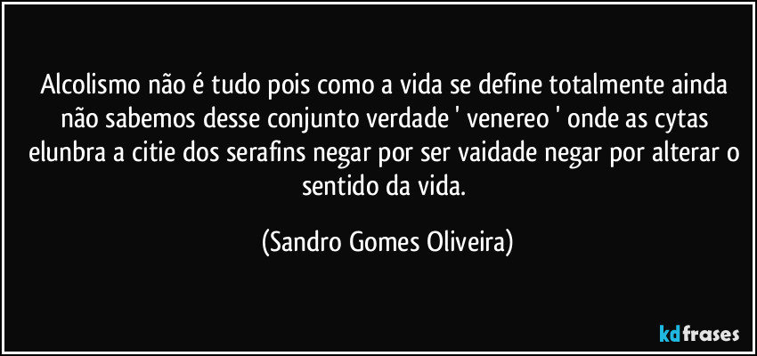 Alcolismo não é tudo pois como a vida se define totalmente ainda não sabemos desse conjunto verdade ' venereo ' onde as cytas elunbra a citie dos serafins negar por ser vaidade negar por alterar o sentido da vida. (Sandro Gomes Oliveira)