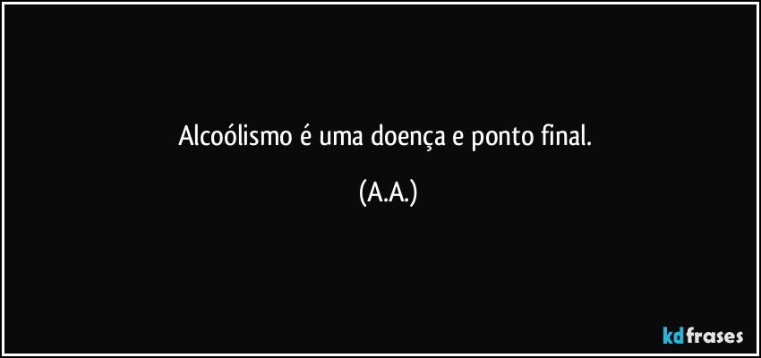 Alcoólismo é uma doença e ponto final. (A.A.)